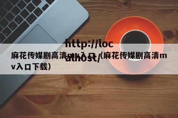 麻花传媒剧高清mv入口(麻花传媒剧高清mv入口下载)